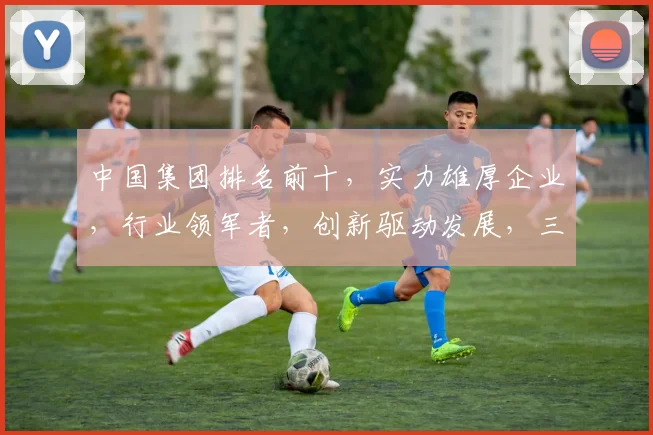 中国集团排名前十，实力雄厚企业，行业领军者，创新驱动发展，三大关键词，彰显实力