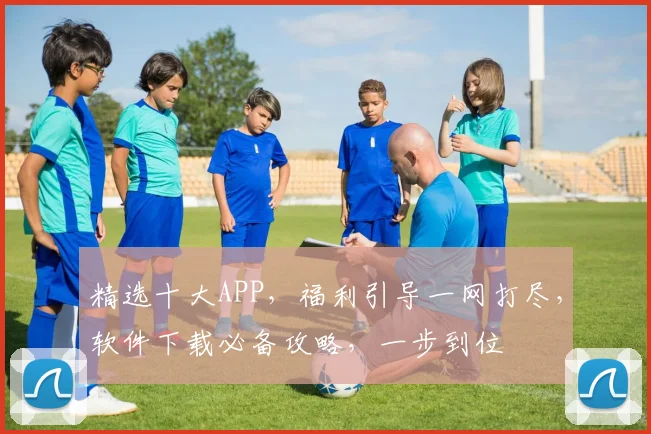 精选十大APP，福利引导一网打尽，软件下载必备攻略，一步到位