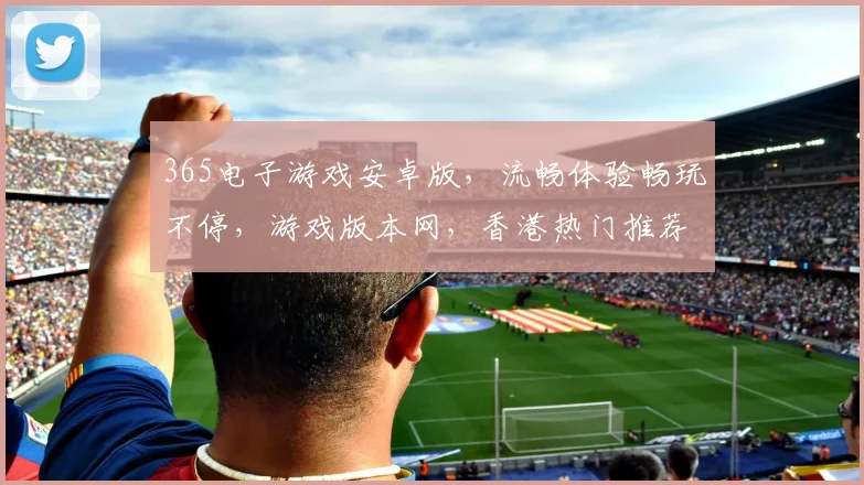 365电子游戏安卓版，流畅体验畅玩不停，游戏版本网，香港热门推荐，三款必玩
