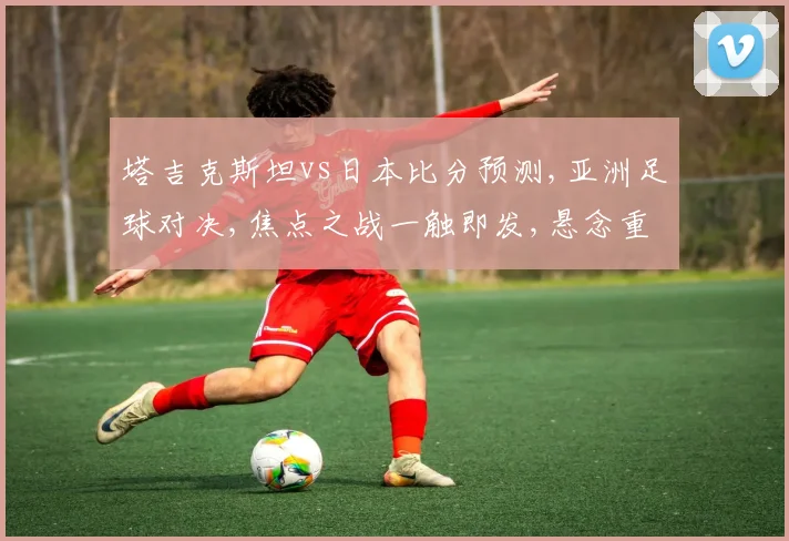 塔吉克斯坦vs日本比分预测,亚洲足球对决,焦点之战一触即发,悬念重重